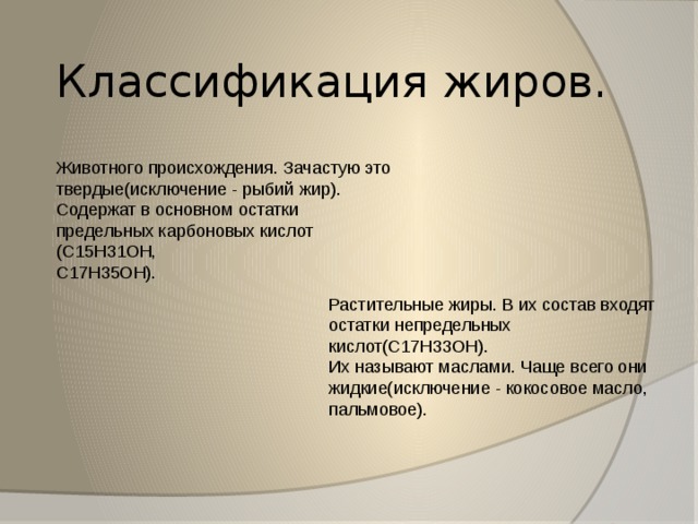 Классификация жиров. Животного происхождения. Зачастую это твердые(исключение - рыбий жир). Содержат в основном остатки предельных карбоновых кислот (C15H31OH, C17H35OH). Растительные жиры. В их состав входят остатки непредельных кислот(C17H33OH). Их называют маслами. Чаще всего они жидкие(исключение - кокосовое масло, пальмовое). 