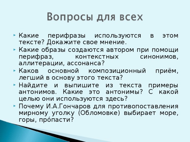 Какие перифразы используются в этом тексте? Докажите свое мнение. Какие образы создаются автором при помощи перифраз, контекстных синонимов, аллитерации, ассонанса? Каков основной композиционный приём, легший в основу этого текста? Найдите и выпишите из текста примеры антонимов. Какие это антонимы? С какой целью они используются здесь? Почему И.А.Гончаров для противопоставления мирному уголку (Обломовке) выбирает море, горы, прóпасти?