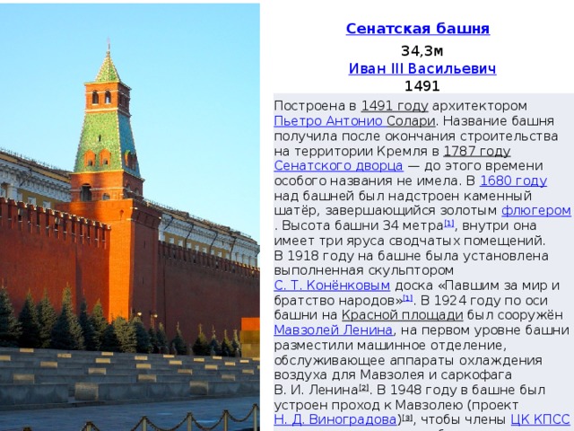 34,3м Иван III Васильевич 1491 Построена в 1491 году архитектором Пьетро Антонио Солари . Название башня получила после окончания строительства на территории Кремля в 1787 году  Сенатского дворца  — до этого времени особого названия не имела. В 1680 году над башней был надстроен каменный шатёр, завершающийся золотым флюгером . Высота башни 34 метра [1] , внутри она имеет три яруса сводчатых помещений. В 1918 году на башне была установлена выполненная скульптором С. Т. Конёнковым доска «Павшим за мир и братство народов» [1] . В 1924 году по оси башни на Красной площади был сооружён Мавзолей Ленина , на первом уровне башни разместили машинное отделение, обслуживающее аппараты охлаждения воздуха для Мавзолея и саркофага В. И. Ленина [2] . В 1948 году в башне был устроен проход к Мавзолею (проект Н. Д. Виноградова ) [3] , чтобы члены ЦК КПСС могли проходить на трибуны прямо из Кремля, минуя Красную площадь. В том же году с фасада башни была снята памятная доска и перенесена в Русский музей [4][5] 