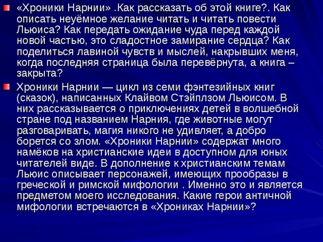 «Хроники Нарнии» .Как рассказать об этой книге?. Как описать неуёмное желание читать и читать повести Льюиса? Как передать ожидание чуда перед каждой новой частью, это сладостное замирание сердца? Как поделиться лавиной чувств и мыслей, накрывших меня, когда последняя страница была перевёрнута, а книга – закрыта? Хроники Нарнии — цикл из семи фэнтезийных книг (сказок), написанных Клайвом Стэйплзом Льюисом. В них рассказывается о приключениях детей в волшебной стране под названием Нарния, где животные могут разговаривать, магия никого не удивляет, а добро борется со злом. «Хроники Нарнии» содержат много намёков на христианские идеи в доступном для юных читателей виде. В дополнение к христианским темам Льюис описывает персонажей, имеющих прообразы в греческой и римской мифологии . Именно это и является предметом моего исследования. Какие герои античной мифологии встречаются в «Хрониках Нарнии»? 