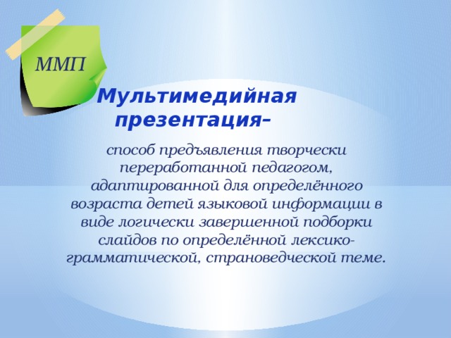 ММП Мультимедийная презентация– способ предъявления творчески переработанной педагогом, адаптированной для определённого возраста детей языковой информации в виде логически завершенной подборки слайдов по определённой лексико-грамматической, страноведческой теме. 