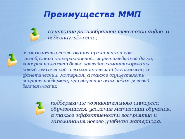 Преимущества ММП сочетание разнообразной текстовой аудио- и видеонаглядности; возможность использования презентации как своеобразной интерактивной, мультимедийной доски, которая позволяет более наглядно семантизировать новый лексический и грамматический (а возможно, и фонетический) материал, а также осуществлять опорную поддержку при обучении всем видам речевой деятельности; поддержание познавательного интереса обучающихся, усиление мотивации обучения, а также эффективности восприятия и запоминания нового учебного материала. 