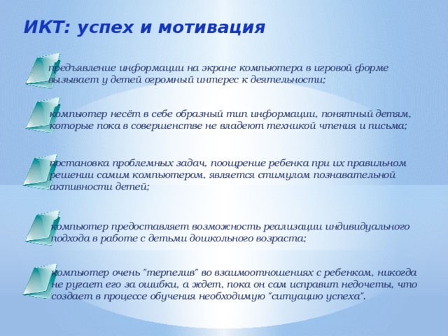 ИКТ: успех и мотивация предъявление информации на экране компьютера в игровой форме вызывает у детей огромный интерес к деятельности; компьютер несёт в себе образный тип информации, понятный детям, которые пока в совершенстве не владеют техникой чтения и письма; постановка проблемных задач, поощрение ребенка при их правильном решении самим компьютером, является стимулом познавательной активности детей; компьютер предоставляет возможность реализации индивидуального подхода в работе с детьми дошкольного возраста; компьютер очень 