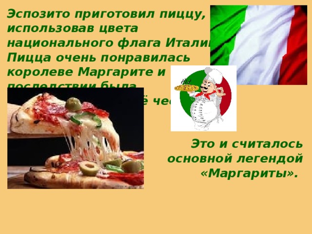 Эспозито приготовил пиццу, использовав цвета национального флага Италии. Пицца очень понравилась королеве Маргарите и в последствии была переименована в её честь.  Это и считалось основной легендой «Маргариты».   