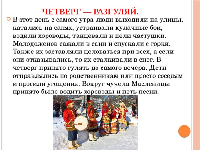 Четверг — разгуляй. В этот день с самого утра люди выходили на улицы, катались на санях, устраивали кулачные бои, водили хороводы, танцевали и пели частушки. Молодоженов сажали в сани и спускали с горки. Также их заставляли целоваться при всех, а если они отказывались, то их сталкивали в снег. В четверг принято гулять до самого вечера. Дети отправлялись по родственникам или просто соседям и просили угощения. Вокруг чучела Масленицы принято было водить хороводы и петь песни. 