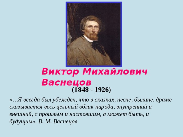 Виктор Михайлович Васнецов  (1848 - 1926) «…Я всегда был убежден, что в сказках, песне, былине, драме сказывается весь цельный облик народа, внутренний и внешний, с прошлым и настоящим, а может быть, и будущим». В. М. Васнецов 