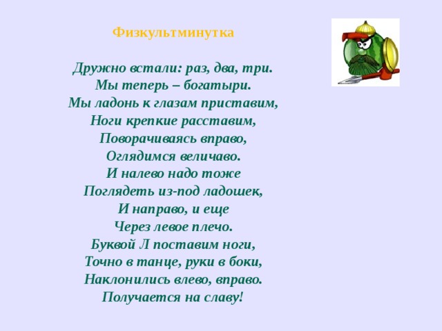 Физкультминутка Дружно встали: раз, два, три.  Мы теперь – богатыри.  Мы ладонь к глазам приставим,  Ноги крепкие расставим,  Поворачиваясь вправо,  Оглядимся величаво.  И налево надо тоже  Поглядеть из-под ладошек,  И направо, и еще  Через левое плечо.  Буквой Л поставим ноги,  Точно в танце, руки в боки,  Наклонились влево, вправо.  Получается на славу! 
