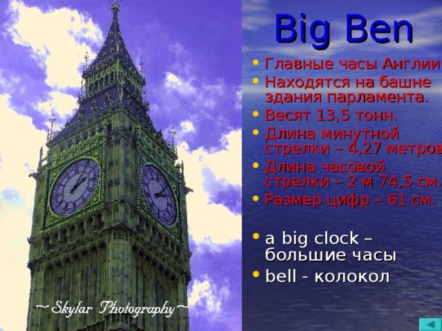 Big Ben Главные часы Англии. Находятся на башне здания парламента. Весят 13,5 тонн. Длина минутной стрелки – 4,27 метров. Длина часовой стрелки – 2 м 74,5 см. Размер цифр – 61 см. a big clock – большие часы bell - колокол  