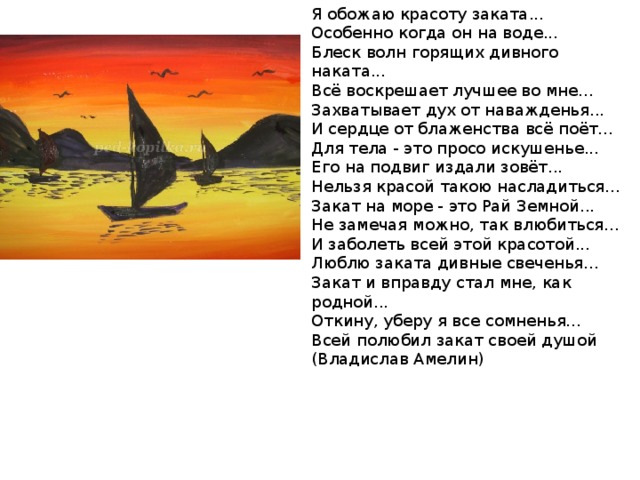 Я обожаю красоту заката...  Особенно когда он на воде...  Блеск волн горящих дивного наката...  Всё воскрешает лучшее во мне...  Захватывает дух от наважденья...  И сердце от блаженства всё поёт...  Для тела - это просо искушенье...  Его на подвиг издали зовёт...  Нельзя красой такою насладиться...  Закат на море - это Рай Земной...  Не замечая можно, так влюбиться...  И заболеть всей этой красотой...  Люблю заката дивные свеченья...  Закат и вправду стал мне, как родной...  Откину, уберу я все сомненья...  Всей полюбил закат своей душой  (Владислав Амелин) 