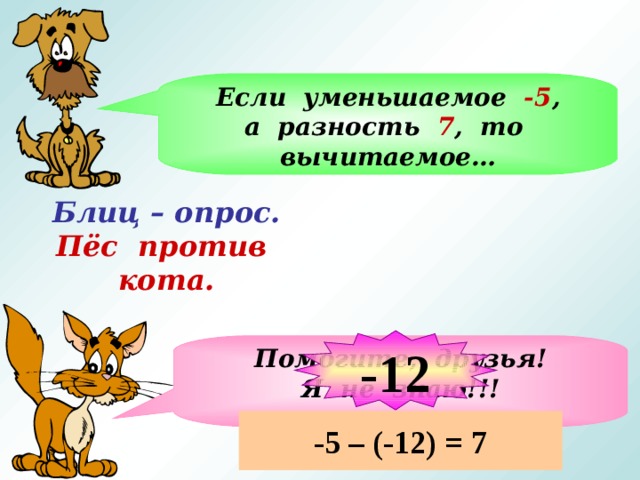 Если уменьшаемое -5 , а разность 7 , то вычитаемое… Блиц – опрос.  Пёс против кота. На слайде ответ кота запускать после ответов учащихся -12 Помогите, друзья! Я не знаю!!! -5 – (-12) = 7  