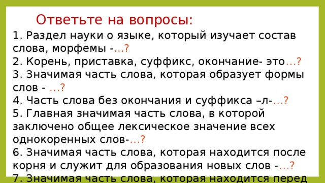 Ответьте на вопросы:   1. Раздел науки о языке, который изучает состав слова, морфемы - ...?  2. Корень, приставка, суффикс, окончание- это …?  3. Значимая часть слова, которая образует формы слов - …?  4. Часть слова без окончания и суффикса –л- …?  5. Главная значимая часть слова, в которой заключено общее лексическое значение всех однокоренных слов- …?  6. Значимая часть слова, которая находится после корня и служит для образования новых слов - …?  7. Значимая часть слова, которая находится перед корнем и служит для образования новых слов …?   