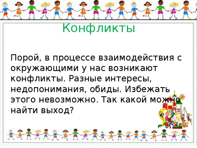 Конфликты Порой, в процессе взаимодействия с окружающими у нас возникают конфликты. Разные интересы, недопонимания, обиды. Избежать этого невозможно. Так какой можно найти выход? 