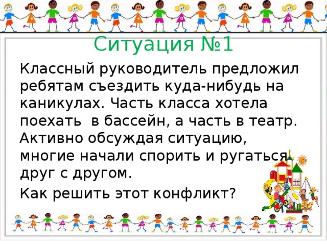 Ситуация №1 Классный руководитель предложил ребятам съездить куда-нибудь на каникулах. Часть класса хотела поехать в бассейн, а часть в театр. Активно обсуждая ситуацию, многие начали спорить и ругаться друг с другом. Как решить этот конфликт? 