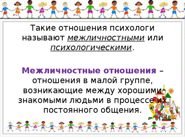 Такие отношения психологи называют межличностными или психологическими . Межличностные отношения – отношения в малой группе, возникающие между хорошими знакомыми людьми в процессе их постоянного общения. 