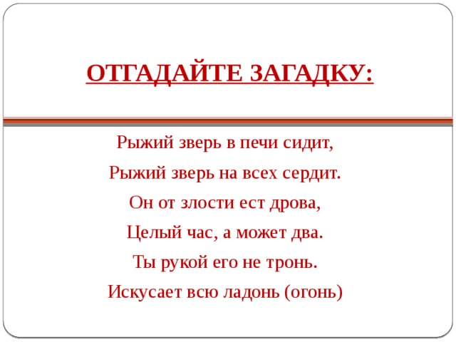 ОТГАДАЙТЕ ЗАГАДКУ:   Рыжий зверь в печи сидит, Рыжий зверь на всех сердит. Он от злости ест дрова, Целый час, а может два. Ты рукой его не тронь. Искусает всю ладонь (огонь) 