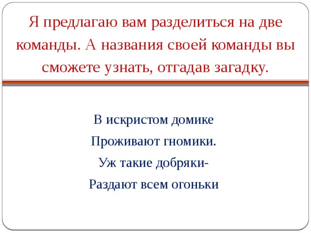 Я предлагаю вам разделиться на две команды. А названия своей команды вы сможете узнать, отгадав загадку. В искристом домике Проживают гномики. Уж такие добряки- Раздают всем огоньки 