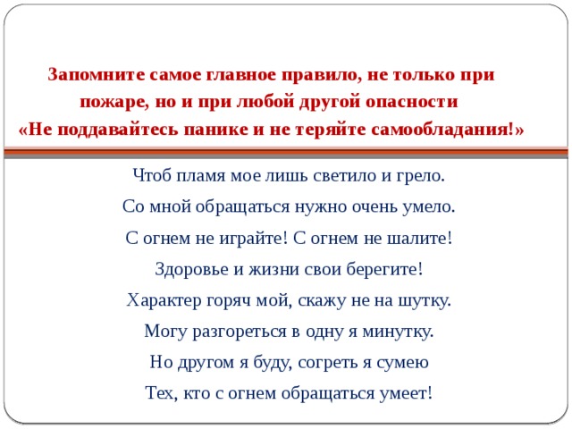  Запомните самое главное правило, не только при пожаре, но и при любой другой опасности  «Не поддавайтесь панике и не теряйте самообладания!» Чтоб пламя мое лишь светило и грело. Со мной обращаться нужно очень умело. С огнем не играйте! С огнем не шалите! Здоровье и жизни свои берегите! Характер горяч мой, скажу не на шутку. Могу разгореться в одну я минутку. Но другом я буду, согреть я сумею Тех, кто с огнем обращаться умеет! 