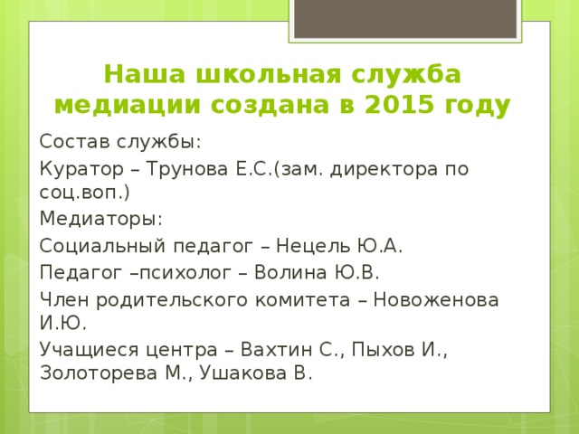 Наша школьная служба медиации создана в 2015 году Состав службы: Куратор – Трунова Е.С.(зам. директора по соц.воп.) Медиаторы: Социальный педагог – Нецель Ю.А. Педагог –психолог – Волина Ю.В. Член родительского комитета – Новоженова И.Ю. Учащиеся центра – Вахтин С., Пыхов И., Золоторева М., Ушакова В. 