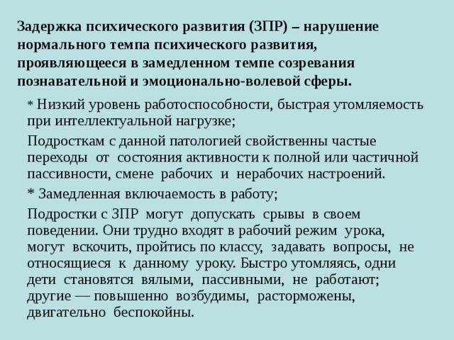 Задержка психического развития (ЗПР) – нарушение нормального темпа психического развития, проявляющееся в замедленном темпе созревания познавательной и эмоционально-волевой сферы. * Низкий уровень работоспособности, быстрая утомляемость при интеллектуальной нагрузке; Подросткам с данной патологией свойственны частые переходы от состояния активности к полной или частичной пассивности, смене рабочих и нерабочих настроений. * Замедленная включаемость в работу; Подростки с ЗПР могут допускать срывы в своем поведении. Они трудно входят в рабочий режим урока, могут вскочить, пройтись по классу, задавать вопросы, не относящиеся к данному уроку. Быстро утомляясь, одни дети становятся вялыми, пассивными, не работают; другие — повышенно возбудимы, расторможены, двигательно беспокойны. 