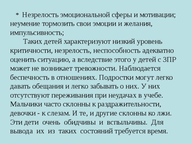 * Незрелость эмоциональной сферы и мотивации; неумение тормозить свои эмоции и желания, импульсивность;  Таких детей характеризуют низкий уровень критичности, незрелость, неспособность адекватно оценить ситуацию, а вследствие этого у детей с ЗПР может не возникает тревожности. Наблюдается беспечность в отношениях. Подростки могут легко давать обещания и легко забывать о них. У них отсутствуют переживания при неудачах в учебе. Мальчики часто склонны к раздражительности, девочки - к слезам. И те, и другие склонны ко лжи. Эти дети очень обидчивы и вспыльчивы. Для вывода их из таких состояний требуется время. 