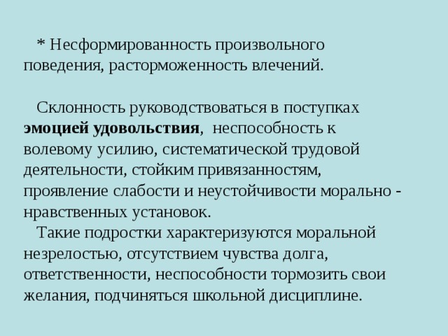 * Несформированность произвольного поведения, расторможенность влечений. Склонность руководствоваться в поступках эмоцией удовольствия , неспособность к волевому усилию, систематической трудовой деятельности, стойким привязанностям, проявление слабости и неустойчивости морально - нравственных установок. Такие подростки характеризуются моральной незрелостью, отсутствием чувства долга, ответственности, неспособности тормозить свои желания, подчиняться школьной дисциплине. 