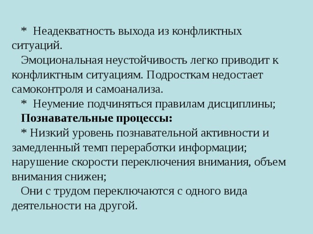 * Неадекватность выхода из конфликтных ситуаций. Эмоциональная неустойчивость легко приводит к конфликтным ситуациям. Подросткам недостает самоконтроля и самоанализа. * Неумение подчиняться правилам дисциплины; Познавательные процессы: * Низкий уровень познавательной активности и замедленный темп переработки информации; нарушение скорости переключения внимания, объем внимания снижен; Они с трудом переключаются с одного вида деятельности на другой. 