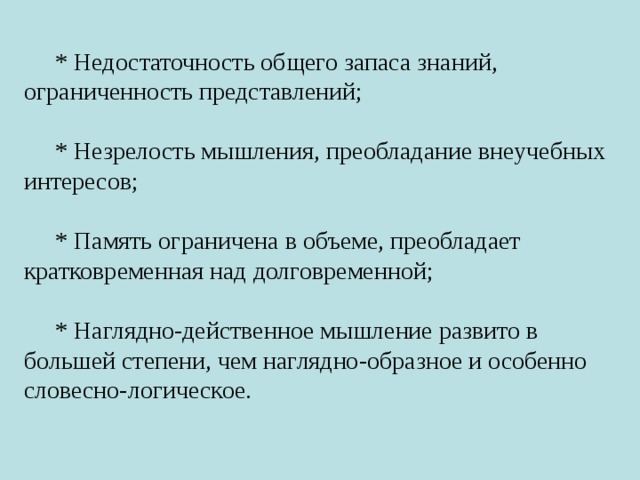 * Недостаточность общего запаса знаний, ограниченность представлений; * Незрелость мышления, преобладание внеучебных интересов; * Память ограничена в объеме, преобладает кратковременная над долговременной; * Наглядно-действенное мышление развито в большей степени, чем наглядно-образное и особенно словесно-логическое. 