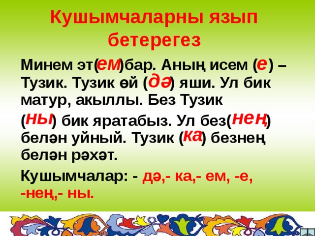 Кушымчаларны язып бетерегез ем е Минем эт(  )бар. Аның исем (  )  – Тузик. Тузик өй ( )  яши. Ул бик матур, акыллы. Без Тузик ( ) бик яратабыз. Ул без( )  белән уйный. Тузик ( ) безнең белән рәхәт. Кушымчалар: - дә,- ка,- ем, -е, -нең,- ны.  дә ны нең ка  