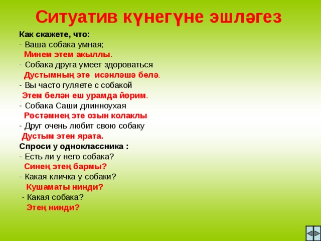 Ситуатив күнегүне эшләгез Как скажете, что: - Ваша собака умная;  Минем этем акыллы . - Собака друга умеет здороваться  Дустымның эте исәнләшә белә . - Вы часто гуляете с собакой  Этем белән еш урамда йөрим . - Собака Саши длинноухая  Рөстәмнең эте озын колаклы - Друг очень любит свою собаку   Дустым этен ярата. Спроси у одноклассника : - Есть ли у него собака?  Синең этең бармы? - Какая кличка у собаки?  Кушаматы нинди?   - Какая собака?  Этең нинди?  