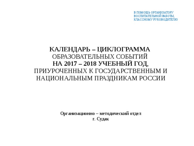 В ПОМОЩЬ ОРГАНИЗАТОРУ  ВОСПИТАТЕЛЬНОЙ РАБОТЫ,  КЛАССНОМУ РУКОВОДИТЕЛЮ КАЛЕНДАРЬ – ЦИКЛОГРАММА ОБРАЗОВАТЕЛЬНЫХ СОБЫТИЙ  НА 2017 – 2018 УЧЕБНЫЙ ГОД , ПРИУРОЧЕННЫХ К ГОСУДАРСТВЕННЫМ И НАЦИОНАЛЬНЫМ ПРАЗДНИКАМ РОССИИ Организационно – методический отдел г. Судак