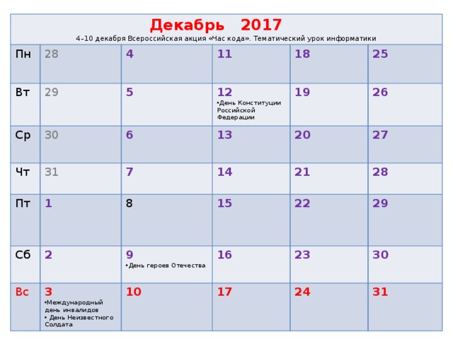 Декабрь 2017  4–10 декабря Всероссийская акция «Час кода». Тематический урок информатики Пн Вт 28 29 Ср 4 Чт 30 11 5 31 Пт 18 6 12 1 13 Сб День Конституции Российской Федерации 7 25 19 2 8 Вс 14 26 20 21 15 27 3 9  22 Международный день инвалидов 28 16 10 День героев Отечества  29 23  День Неизвестного Солдата 17  30 24  31