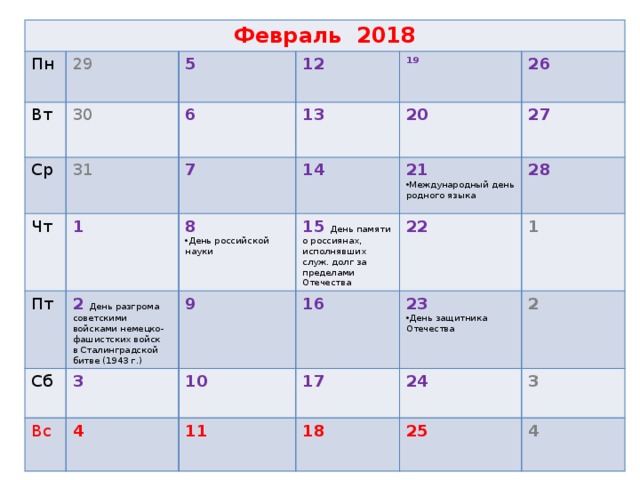 Февраль 2018 Пн 29 Вт 30 Ср 5 Чт 31 12 6 Пт 1 7 13 19 2 День разгрома советскими войсками немецко-фашистских войск в Сталинградской битве (1943 г.) 8 26 Сб 14 20 9 3 Вс 15 День памяти о россиянах, исполнявших служ. долг за пределами Отечества 27 День российской науки 21 28 16 4 Международный день родного языка 22 10 1 23 11 17 2 День защитника Отечества 24 18  3 25  4
