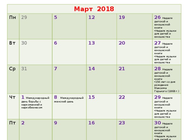 Март 2018 Пн Вт 29 30 Ср 5 Чт 31 12 6 1  Международный день борьбы с наркоманией и наркобизнесом Пт 19 7 13 2 20 14 Сб 26  Неделя детской и юношеской книги  8   Международный женский день 9 3 Вс  15 21 Неделя музыки для детей и юношества 27  Неделя детской и юношеской книги  28 Неделя детской и юношеской книги  16 4 Неделя музыки для детей и юношества 22 10 150 лет со дня рождения Максима Горького (1868 г.) 23 29  Неделя детской и юношеской книги  11  200 лет со дня рождения Мариуса Петипа, балетмейстера (1818 г.) 17 Неделя музыки для детей и юношества 30  Неделя детской и юношеской книги  24 18  День воссоединения Крыма с Россией Неделя музыки для детей и юношества  31 25  1