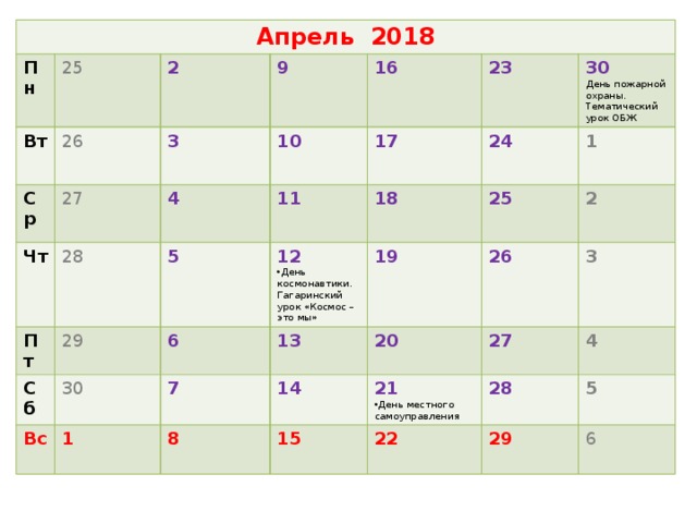 Апрель 2018 Пн Вт 25 26 Ср 2 Чт 27 9 3 28 16 4 10 Пт 5 Сб 29 11 17 23 18 30 24 30 12 Вс 6 1 День космонавтики. Гагаринский урок «Космос – это мы» 1 19 25 День пожарной охраны. Тематический урок ОБЖ 13 7 2 26 20 8 14 3 15 21 27 28 День местного самоуправления 4 22  5 29 6