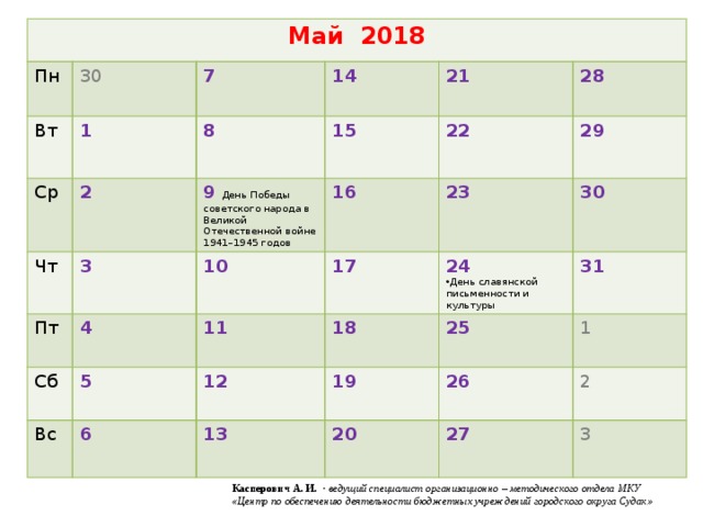 Май 2018 Пн 30 Вт Ср 1 7 Чт 2 14 8 Пт 3 9  День Победы советского народа в Великой Отечественной войне 1941–1945 годов 15 21 4 16 22 10 Сб 28  29 5  Вс 17 23 11 6 24 30 18 12 25 31 День славянской письменности и культуры 19 13 1 26 20 2 27 3 Касперович А. И . - ведущий специалист организационно – методического отдела МКУ «Центр по обеспечению деятельности бюджетных учреждений городского округа Судак»