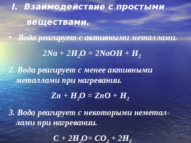  I . Взаимодействие с простыми  веществами.  Вода реагирует с активными металлами.  2Na + 2H 2 O = 2NaOH + H 2  2 . Вода реагирует с менее активными металлами при нагревании.   Zn + H 2 O = ZnO + H 2 3. Вода реагирует с некоторыми неметал-лами при нагревании.  C + 2H 2 O= CO 2 + 2H 2 