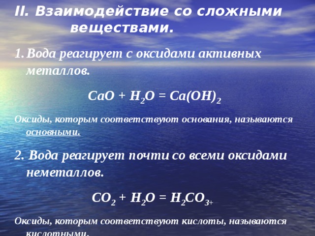 II. Взаимодействие со сложными веществами. Вода реагирует с оксидами активных металлов.   CaO + H 2 O = Ca(OH) 2 Оксиды, которым соответствуют основания, называются основными. 2. Вода реагирует почти со всеми оксидами неметаллов.    CO 2 + H 2 O = H 2 CO 3 + Оксиды, которым соответствуют кислоты, называются кислотными. 