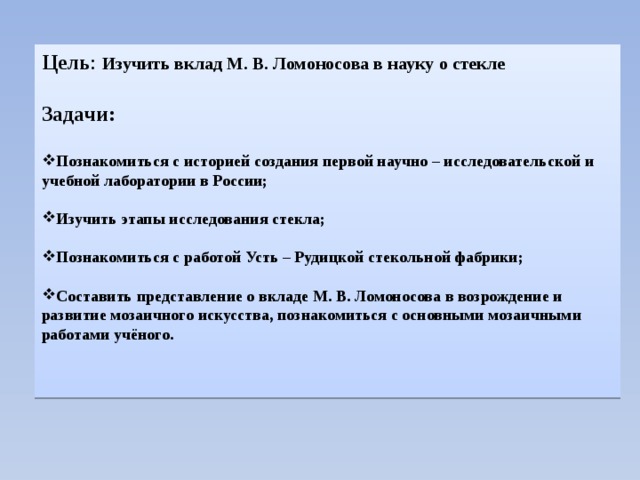 Цель : Изучить вклад М. В. Ломоносова в науку о стекле Задачи:  Познакомиться с историей создания первой научно – исследовательской и учебной лаборатории в России;  Изучить этапы исследования стекла;  Познакомиться с работой Усть – Рудицкой стекольной фабрики;  Составить представление о вкладе М. В. Ломоносова в возрождение и развитие мозаичного искусства, познакомиться с основными мозаичными работами учёного. 