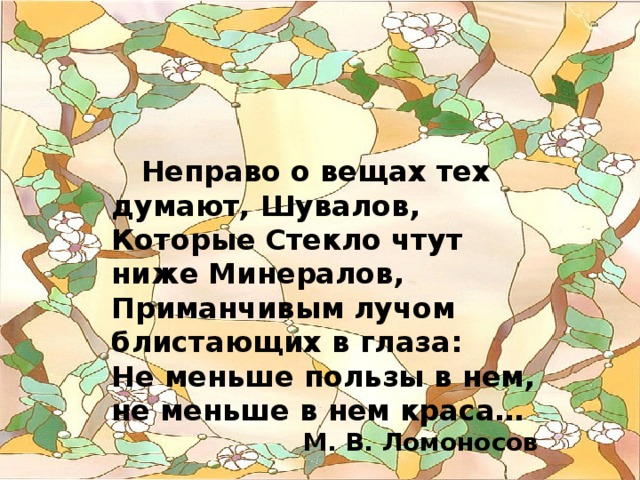  Неправо о вещах тех думают, Шувалов, Которые Стекло чтут ниже Минералов, Приманчивым лучом блистающих в глаза: Не меньше пользы в нем, не меньше в нем краса… М. В. Ломоносов 