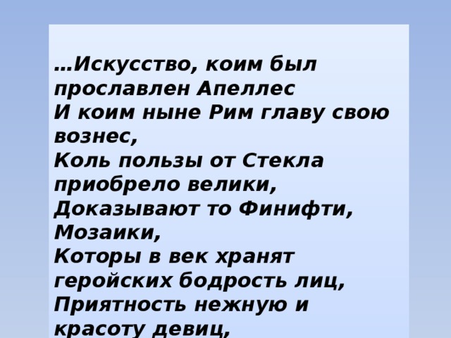  … Искусство, коим был прославлен Апеллес  И коим ныне Рим главу свою вознес,  Коль пользы от Стекла приобрело велики,  Доказывают то Финифти, Мозаики,  Которы в век хранят геройских бодрость лиц,  Приятность нежную и красоту девиц,  Чрез множество веков себе подобны зрятся  И ветхой древности грызенья не боятся . М. В. Ломоносов   