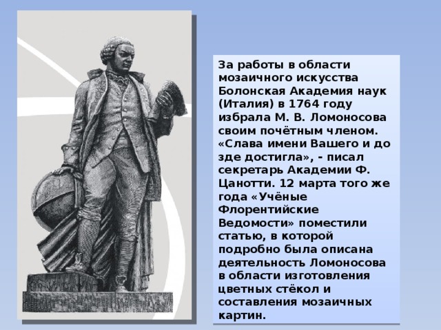 За работы в области мозаичного искусства Болонская Академия наук (Италия) в 1764 году избрала М. В. Ломоносова своим почётным членом. «Слава имени Вашего и до зде достигла», - писал секретарь Академии Ф. Цанотти. 12 марта того же года «Учёные Флорентийские Ведомости» поместили статью, в которой подробно была описана деятельность Ломоносова в области изготовления цветных стёкол и составления мозаичных картин. 