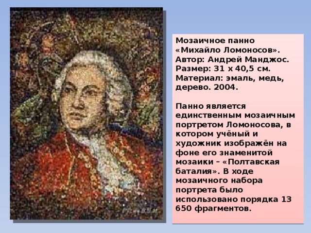 Мозаичное панно «Михайло Ломоносов». Автор: Андрей Манджос. Размер: 31 х 40,5 см. Материал: эмаль, медь, дерево. 2004.  Панно является единственным мозаичным портретом Ломоносова, в котором учёный и художник изображён на фоне его знаменитой мозаики – «Полтавская баталия». В ходе мозаичного набора портрета было использовано порядка 13 650 фрагментов.  