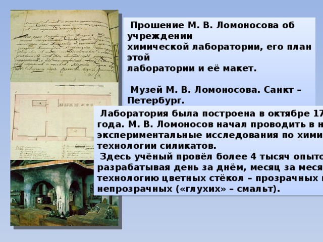  Прошение М. В. Ломоносова об учреждении химической лаборатории, его план этой лаборатории и её макет.   Музей М. В. Ломоносова. Санкт – Петербург.  Лаборатория была построена в октябре 1748 года. М. В. Ломоносов начал проводить в ней экспериментальные исследования по химии и технологии силикатов.  Здесь учёный провёл более 4 тысяч опытов, разрабатывая день за днём, месяц за месяцем технологию цветных стёкол – прозрачных и непрозрачных («глухих» – смальт). 