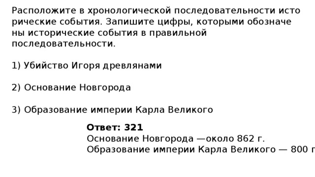 Расположите в хро­но­ло­ги­че­ской по­сле­до­ва­тель­но­сти ис­то­ри­че­ские события. За­пи­ши­те цифры, ко­то­ры­ми обо­зна­че­ны ис­то­ри­че­ские со­бы­тия в пра­виль­ной последовательности. 1) Убийство Игоря древлянами 2) Основание Новгорода 3) Образование им­пе­рии Карла Великого Ответ: 321 Ос­но­ва­ние Нов­го­ро­да —около 862 г. Об­ра­зо­ва­ние им­пе­рии Карла Ве­ли­ко­го — 800 г.  