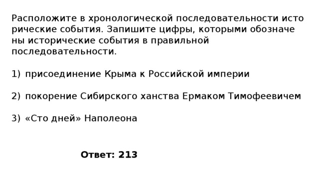 Расположите в хро­но­ло­ги­че­ской по­сле­до­ва­тель­но­сти ис­то­ри­че­ские события. За­пи­ши­те цифры, ко­то­ры­ми обо­зна­че­ны ис­то­ри­че­ские со­бы­тия в пра­виль­ной последовательности. присоединение Крыма к Российской империи покорение Сибирского ханства Ермаком Тимофеевичем «Сто дней» Наполеона Ответ: 213 