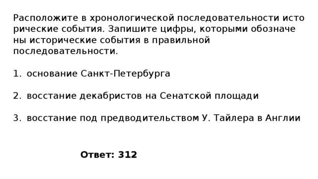 Расположите в хро­но­ло­ги­че­ской по­сле­до­ва­тель­но­сти ис­то­ри­че­ские события. За­пи­ши­те цифры, ко­то­ры­ми обо­зна­че­ны ис­то­ри­че­ские со­бы­тия в пра­виль­ной последовательности. основание Санкт-Петербурга восстание декабристов на Сенатской площади восстание под предводительством У. Тайлера в Англии Ответ: 312 