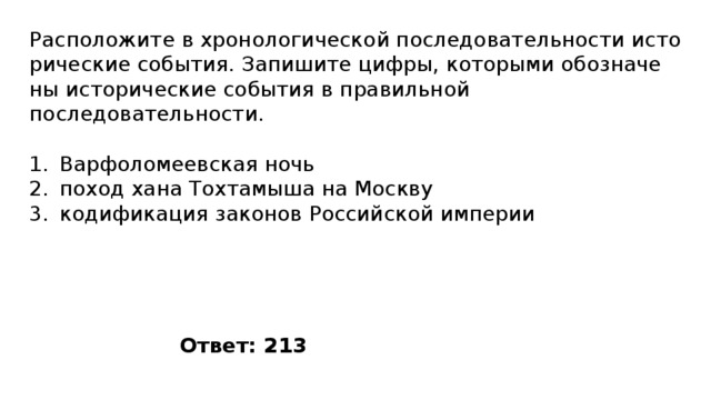 Расположите в хро­но­ло­ги­че­ской по­сле­до­ва­тель­но­сти ис­то­ри­че­ские события. За­пи­ши­те цифры, ко­то­ры­ми обо­зна­че­ны ис­то­ри­че­ские со­бы­тия в пра­виль­ной последовательности. Варфоломеевская ночь поход хана Тохтамыша на Москву кодификация законов Российской империи Ответ: 213 