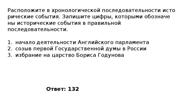 Расположите в хро­но­ло­ги­че­ской по­сле­до­ва­тель­но­сти ис­то­ри­че­ские события. За­пи­ши­те цифры, ко­то­ры­ми обо­зна­че­ны ис­то­ри­че­ские со­бы­тия в пра­виль­ной последовательности. начало деятельности Английского парламента созыв первой Государственной думы в России избрание на царство Бориса Годунова Ответ: 132 