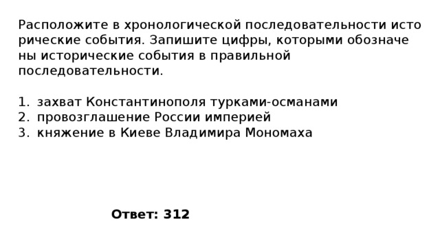 Расположите в хро­но­ло­ги­че­ской по­сле­до­ва­тель­но­сти ис­то­ри­че­ские события. За­пи­ши­те цифры, ко­то­ры­ми обо­зна­че­ны ис­то­ри­че­ские со­бы­тия в пра­виль­ной последовательности. захват Константинополя турками-османами провозглашение России империей княжение в Киеве Владимира Мономаха Ответ: 312 