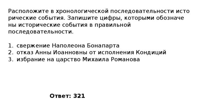 Расположите в хро­но­ло­ги­че­ской по­сле­до­ва­тель­но­сти ис­то­ри­че­ские события. За­пи­ши­те цифры, ко­то­ры­ми обо­зна­че­ны ис­то­ри­че­ские со­бы­тия в пра­виль­ной последовательности. свержение Наполеона Бонапарта отказ Анны Иоанновны от исполнения Кондиций избрание на царство Михаила Романова Ответ: 321 